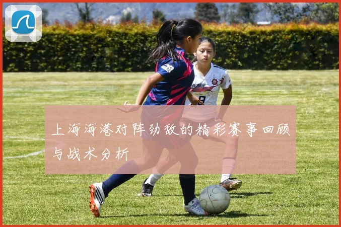 上海海港对阵劲敌的精彩赛事回顾与战术分析