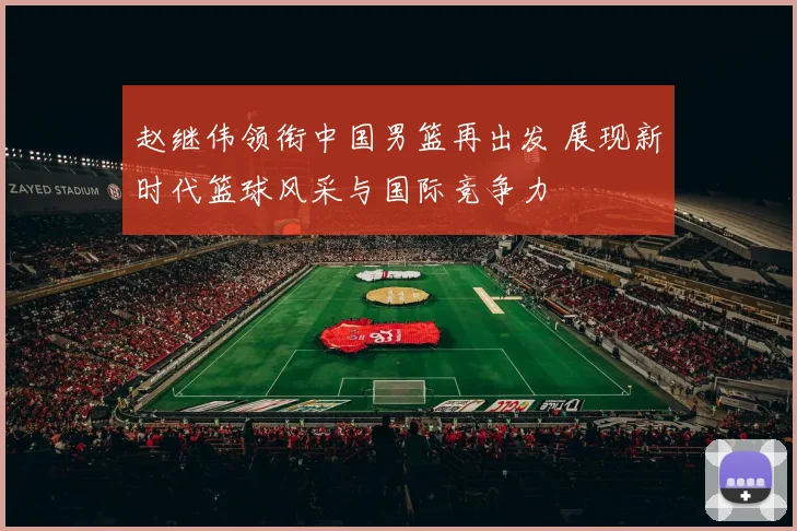 赵继伟领衔中国男篮再出发 展现新时代篮球风采与国际竞争力