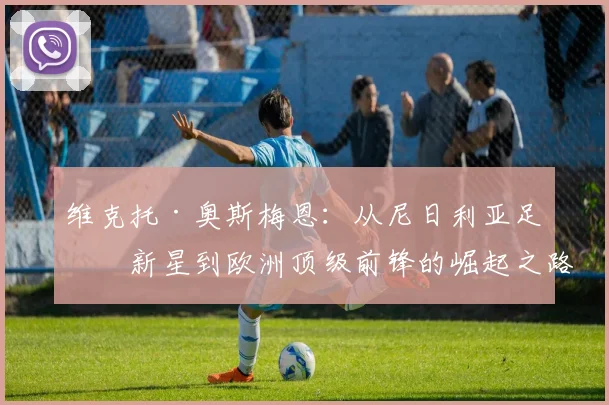 维克托·奥斯梅恩：从尼日利亚足球新星到欧洲顶级前锋的崛起之路