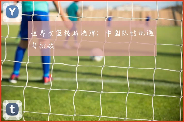 世界女篮格局洗牌：中国队的机遇与挑战