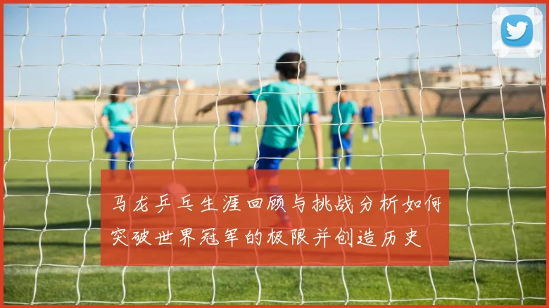 马龙乒乓生涯回顾与挑战分析如何突破世界冠军的极限并创造历史