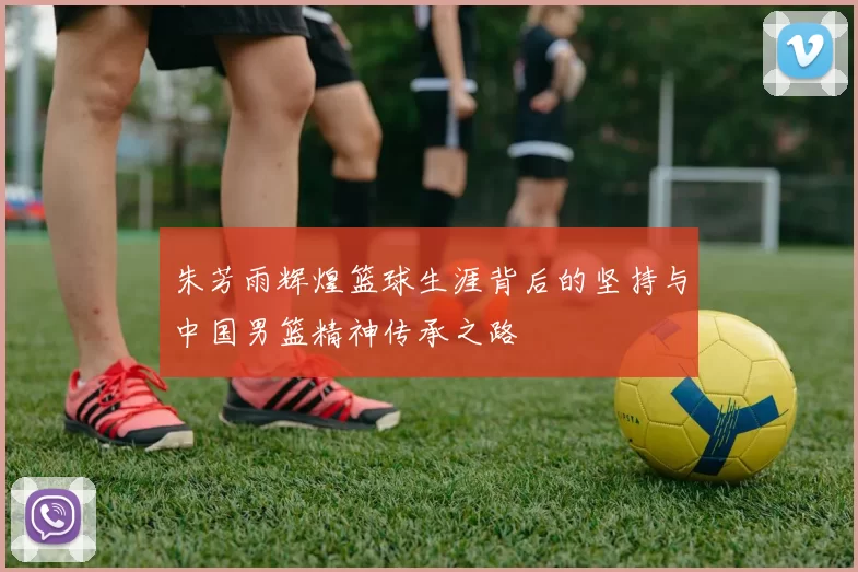 朱芳雨辉煌篮球生涯背后的坚持与中国男篮精神传承之路