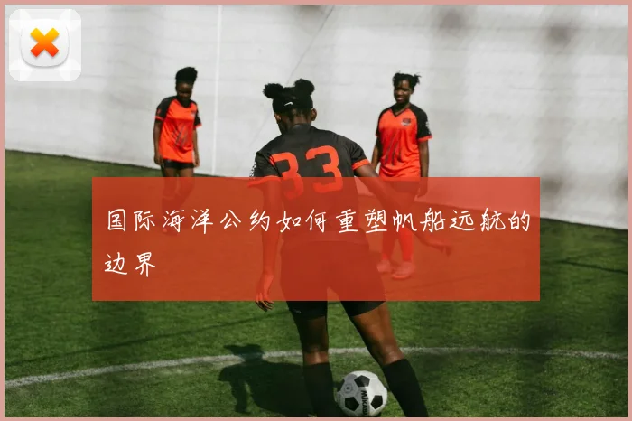 国际海洋公约如何重塑帆船远航的边界