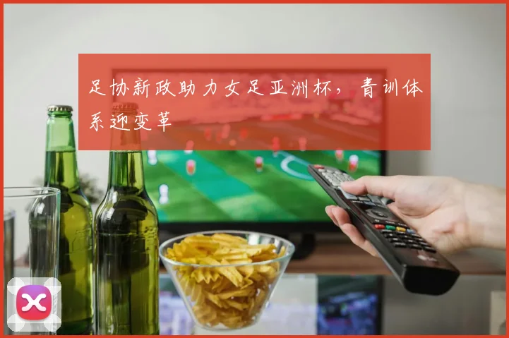 足协新政助力女足亚洲杯，青训体系迎变革