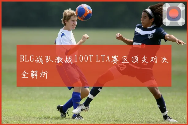 BLG战队激战100T LTA赛区顶尖对决全解析