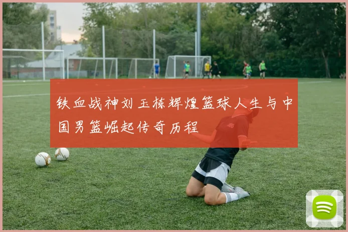 铁血战神刘玉栋辉煌篮球人生与中国男篮崛起传奇历程