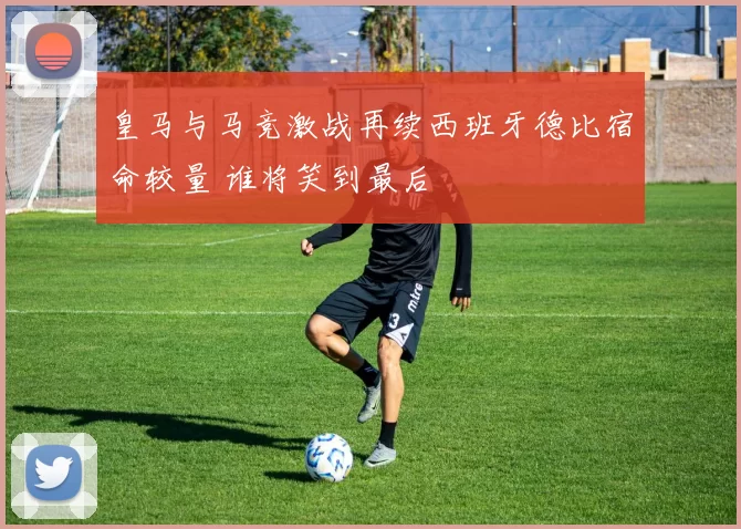 皇马与马竞激战再续西班牙德比宿命较量 谁将笑到最后