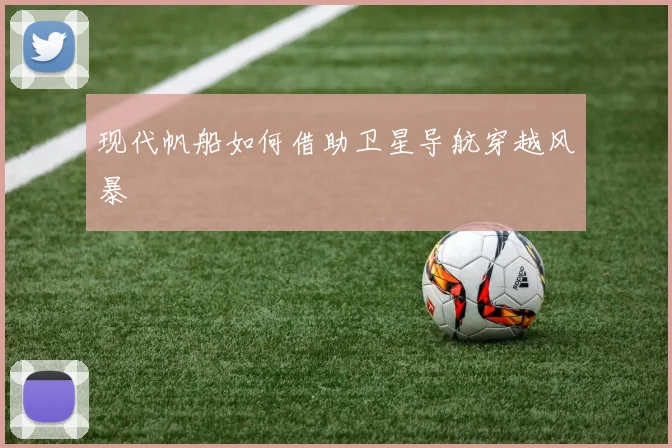 现代帆船如何借助卫星导航穿越风暴