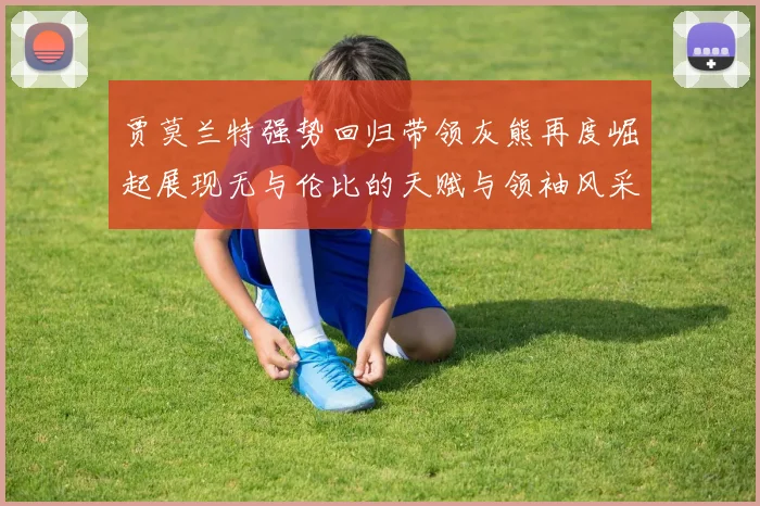 贾莫兰特强势回归带领灰熊再度崛起展现无与伦比的天赋与领袖风采