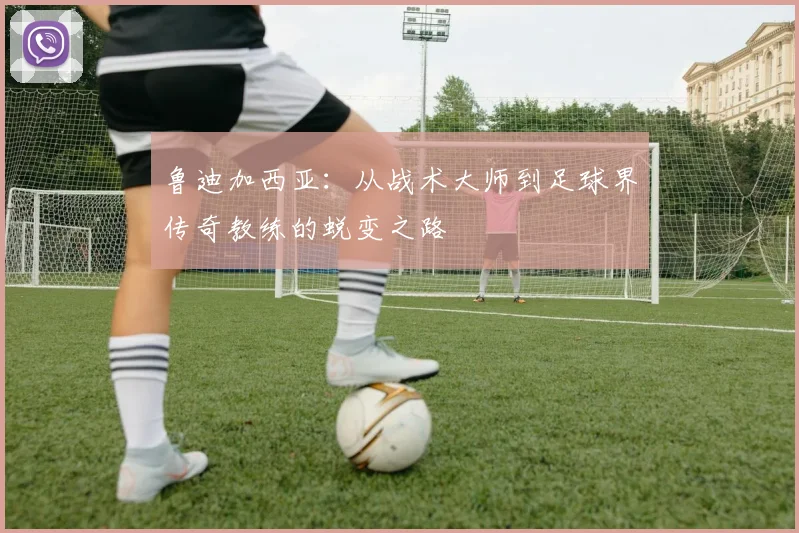 鲁迪加西亚：从战术大师到足球界传奇教练的蜕变之路