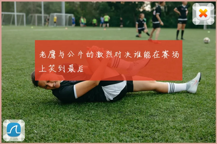 老鹰与公牛的激烈对决谁能在赛场上笑到最后